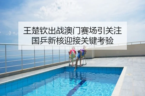 王楚钦出战澳门赛场引关注 国乒新核迎接关键考验