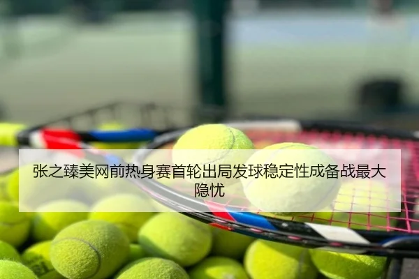张之臻美网前热身赛首轮出局发球稳定性成备战最大隐忧