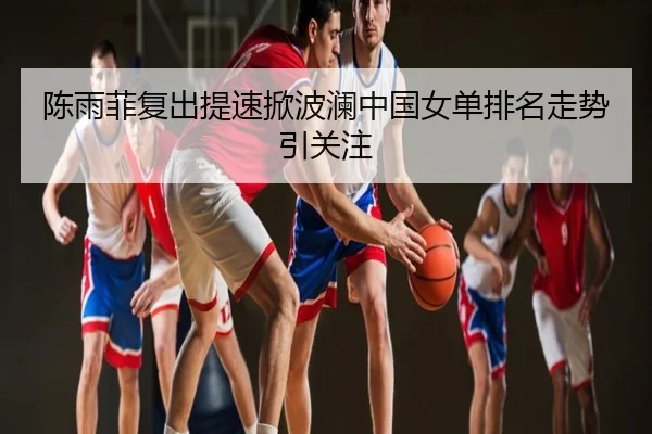 陈雨菲复出提速掀波澜中国女单排名走势引关注